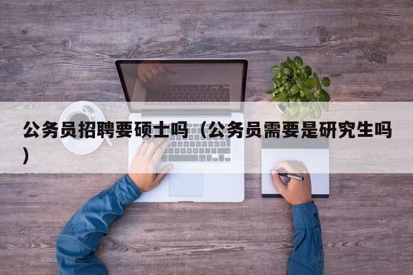 公务员招聘要硕士吗（公务员需要是研究生吗）-第1张图片-公办高校硕士招聘信息-最新高校硕士招聘信息-公办高校招聘条件