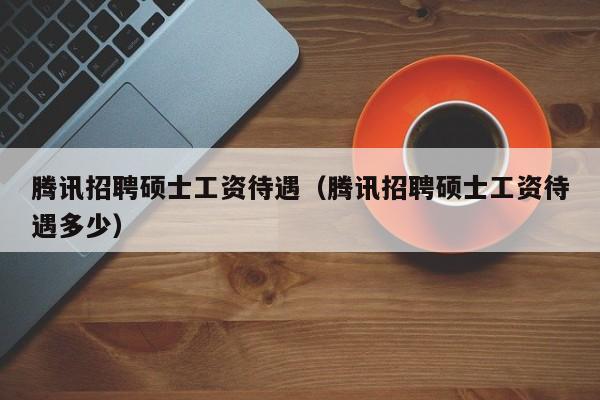 腾讯招聘硕士工资待遇（腾讯招聘硕士工资待遇多少）-第1张图片-公办高校硕士招聘信息-最新高校硕士招聘信息-公办高校招聘条件