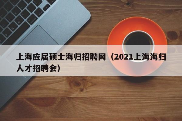 上海应届硕士海归招聘网（2021上海海归人才招聘会）-第1张图片-公办高校硕士招聘信息-最新高校硕士招聘信息-公办高校招聘条件