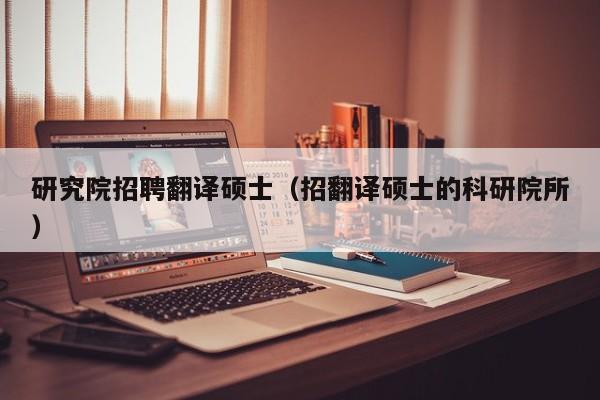 研究院招聘翻译硕士（招翻译硕士的科研院所）-第1张图片-公办高校硕士招聘信息-最新高校硕士招聘信息-公办高校招聘条件