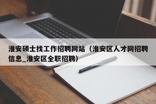 淮安硕士找工作招聘网站（淮安区人才网招聘信息_淮安区全职招聘）-第1张图片-公办高校硕士招聘信息-最新高校硕士招聘信息-公办高校招聘条件
