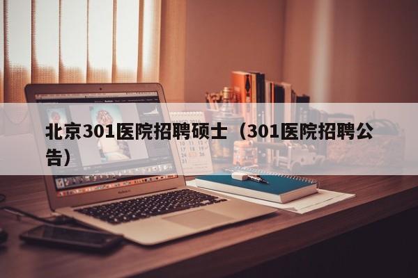 北京301医院招聘硕士（301医院招聘公告）-第1张图片-公办高校硕士招聘信息-最新高校硕士招聘信息-公办高校招聘条件