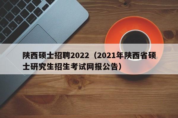 陕西硕士招聘2022（2021年陕西省硕士研究生招生考试网报公告）-第1张图片-公办高校硕士招聘信息-最新高校硕士招聘信息-公办高校招聘条件