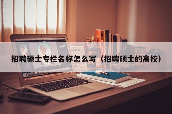 招聘硕士专栏名称怎么写（招聘硕士的高校）-第1张图片-公办高校硕士招聘信息-最新高校硕士招聘信息-公办高校招聘条件
