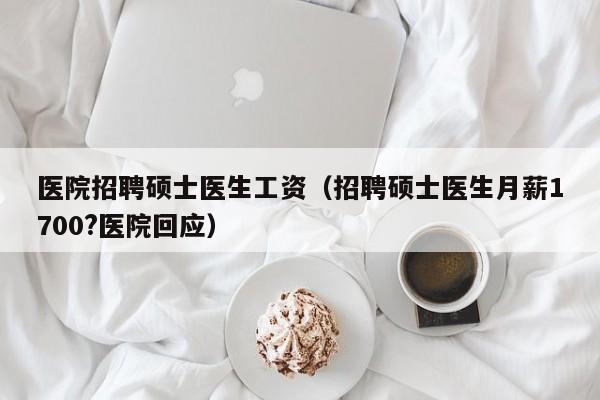 医院招聘硕士医生工资（招聘硕士医生月薪1700?医院回应）-第1张图片-公办高校硕士招聘信息-最新高校硕士招聘信息-公办高校招聘条件