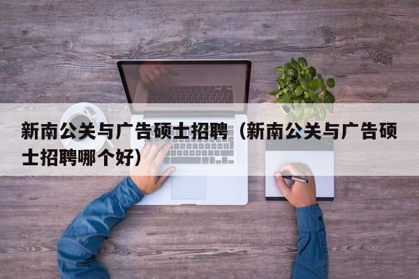 新南公关与广告硕士招聘（新南公关与广告硕士招聘哪个好）-第1张图片-公办高校硕士招聘信息-最新高校硕士招聘信息-公办高校招聘条件
