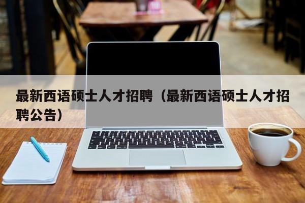 最新西语硕士人才招聘（最新西语硕士人才招聘公告）-第1张图片-公办高校硕士招聘信息-最新高校硕士招聘信息-公办高校招聘条件