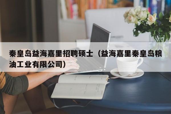 秦皇岛益海嘉里招聘硕士（益海嘉里秦皇岛粮油工业有限公司）-第1张图片-公办高校硕士招聘信息-最新高校硕士招聘信息-公办高校招聘条件