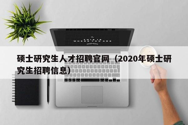 硕士研究生人才招聘官网（2020年硕士研究生招聘信息）-第1张图片-公办高校硕士招聘信息-最新高校硕士招聘信息-公办高校招聘条件