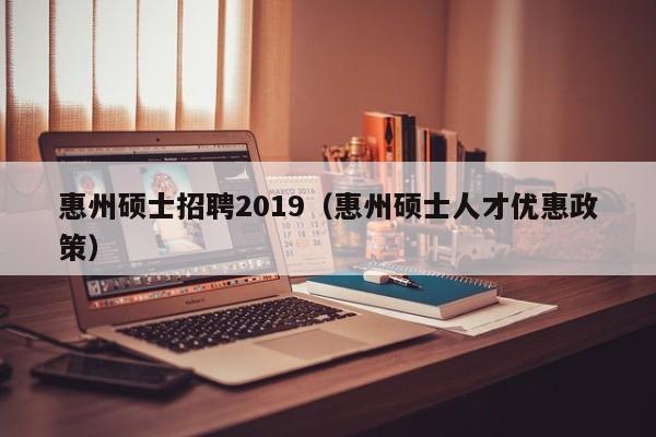 惠州硕士招聘2019（惠州硕士人才优惠政策）-第1张图片-公办高校硕士招聘信息-最新高校硕士招聘信息-公办高校招聘条件