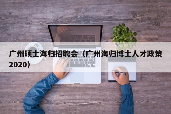 广州硕士海归招聘会（广州海归博士人才政策2020）-第1张图片-公办高校硕士招聘信息-最新高校硕士招聘信息-公办高校招聘条件