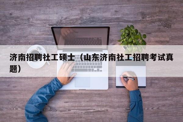 济南招聘社工硕士（山东济南社工招聘考试真题）-第1张图片-公办高校硕士招聘信息-最新高校硕士招聘信息-公办高校招聘条件