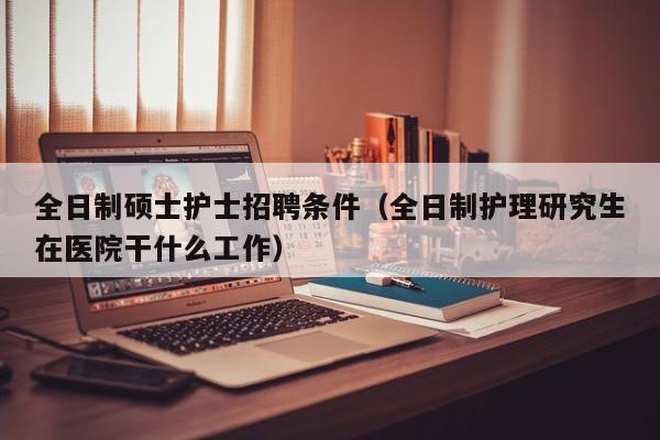 全日制硕士护士招聘条件（全日制护理研究生在医院干什么工作）-第1张图片-公办高校硕士招聘信息-最新高校硕士招聘信息-公办高校招聘条件