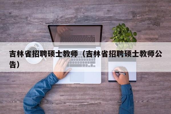 吉林省招聘硕士教师（吉林省招聘硕士教师公告）-第1张图片-公办高校硕士招聘信息-最新高校硕士招聘信息-公办高校招聘条件