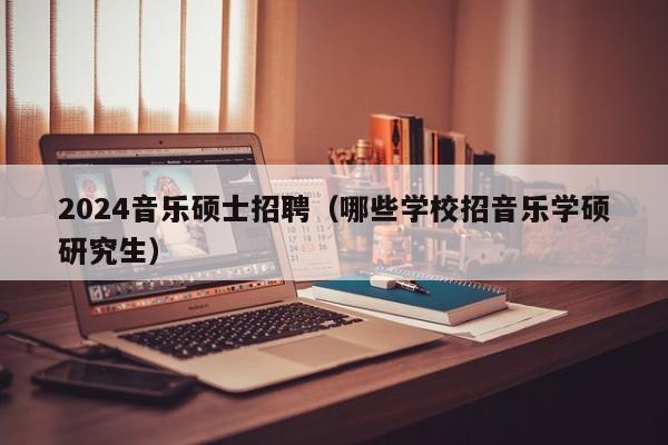 2024音乐硕士招聘（哪些学校招音乐学硕研究生）-第1张图片-公办高校硕士招聘信息-最新高校硕士招聘信息-公办高校招聘条件