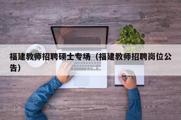 福建教师招聘硕士专场（福建教师招聘岗位公告）-第1张图片-公办高校硕士招聘信息-最新高校硕士招聘信息-公办高校招聘条件