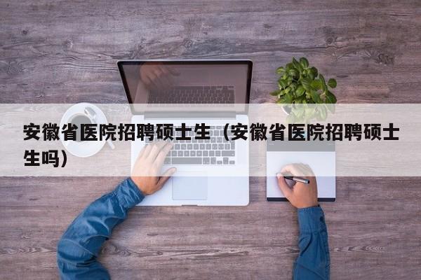 安徽省医院招聘硕士生（安徽省医院招聘硕士生吗）-第1张图片-公办高校硕士招聘信息-最新高校硕士招聘信息-公办高校招聘条件