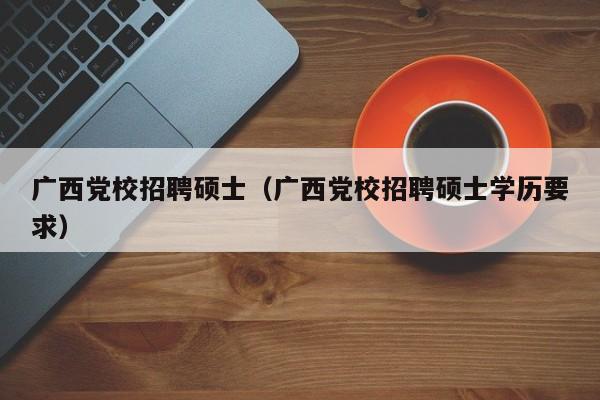 广西党校招聘硕士（广西党校招聘硕士学历要求）-第1张图片-公办高校硕士招聘信息-最新高校硕士招聘信息-公办高校招聘条件