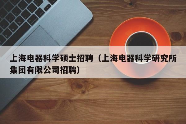 上海电器科学硕士招聘（上海电器科学研究所集团有限公司招聘）-第1张图片-公办高校硕士招聘信息-最新高校硕士招聘信息-公办高校招聘条件