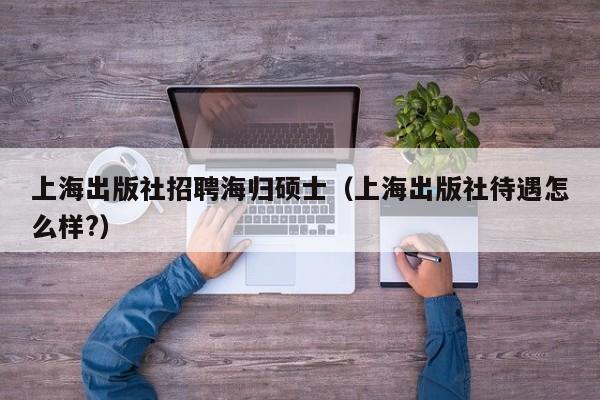 上海出版社招聘海归硕士（上海出版社待遇怎么样?）-第1张图片-公办高校硕士招聘信息-最新高校硕士招聘信息-公办高校招聘条件