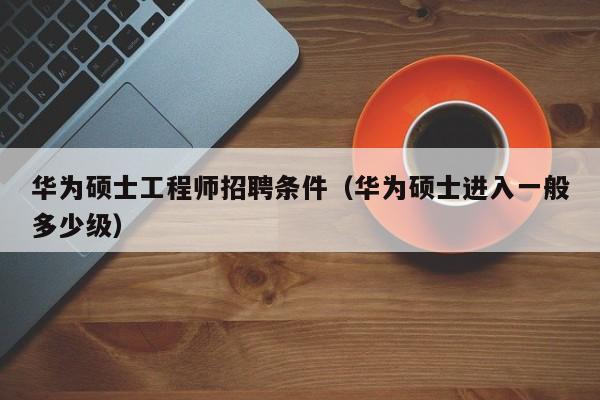 华为硕士工程师招聘条件（华为硕士进入一般多少级）-第1张图片-公办高校硕士招聘信息-最新高校硕士招聘信息-公办高校招聘条件
