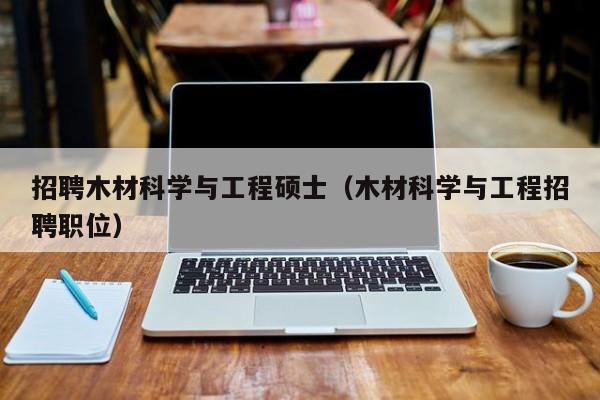 招聘木材科学与工程硕士（木材科学与工程招聘职位）-第1张图片-公办高校硕士招聘信息-最新高校硕士招聘信息-公办高校招聘条件