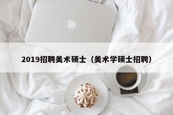 2019招聘美术硕士（美术学硕士招聘）-第1张图片-公办高校硕士招聘信息-最新高校硕士招聘信息-公办高校招聘条件