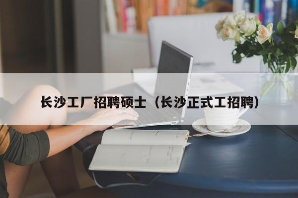 长沙工厂招聘硕士（长沙正式工招聘）-第1张图片-公办高校硕士招聘信息-最新高校硕士招聘信息-公办高校招聘条件