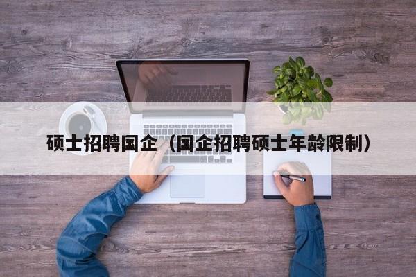 硕士招聘国企（国企招聘硕士年龄限制）-第1张图片-公办高校硕士招聘信息-最新高校硕士招聘信息-公办高校招聘条件