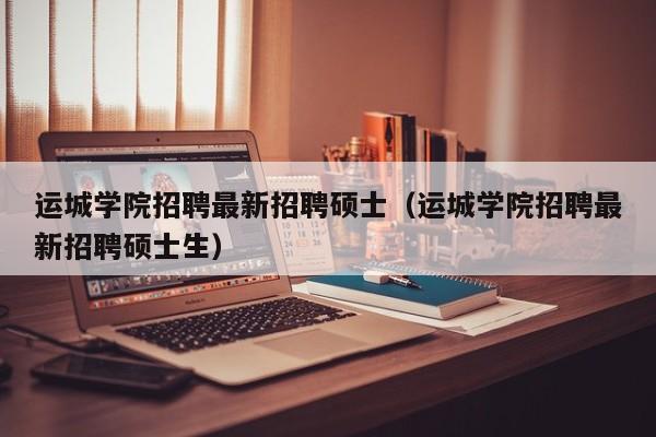 运城学院招聘最新招聘硕士（运城学院招聘最新招聘硕士生）-第1张图片-公办高校硕士招聘信息-最新高校硕士招聘信息-公办高校招聘条件