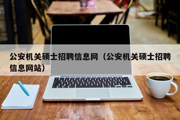 公安机关硕士招聘信息网（公安机关硕士招聘信息网站）-第1张图片-公办高校硕士招聘信息-最新高校硕士招聘信息-公办高校招聘条件