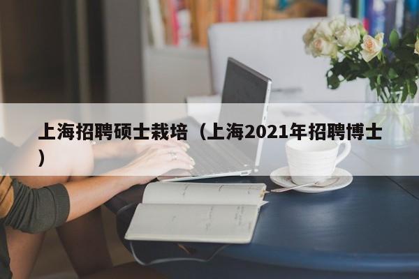 上海招聘硕士栽培（上海2021年招聘博士）-第1张图片-公办高校硕士招聘信息-最新高校硕士招聘信息-公办高校招聘条件