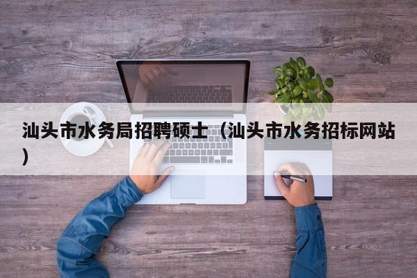 汕头市水务局招聘硕士（汕头市水务招标网站）-第1张图片-公办高校硕士招聘信息-最新高校硕士招聘信息-公办高校招聘条件