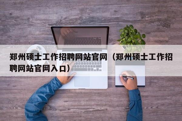 郑州硕士工作招聘网站官网（郑州硕士工作招聘网站官网入口）-第1张图片-公办高校硕士招聘信息-最新高校硕士招聘信息-公办高校招聘条件