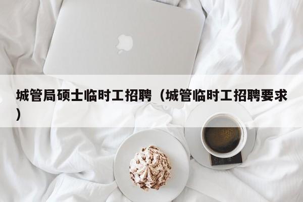 城管局硕士临时工招聘（城管临时工招聘要求）-第1张图片-公办高校硕士招聘信息-最新高校硕士招聘信息-公办高校招聘条件