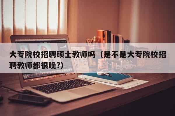 大专院校招聘硕士教师吗（是不是大专院校招聘教师都很晚?）-第1张图片-公办高校硕士招聘信息-最新高校硕士招聘信息-公办高校招聘条件
