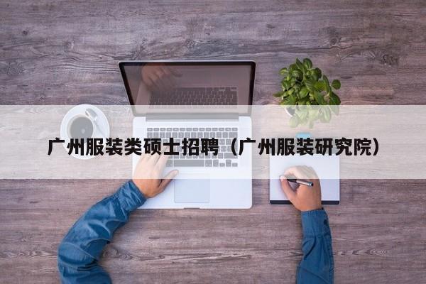 广州服装类硕士招聘（广州服装研究院）-第1张图片-公办高校硕士招聘信息-最新高校硕士招聘信息-公办高校招聘条件