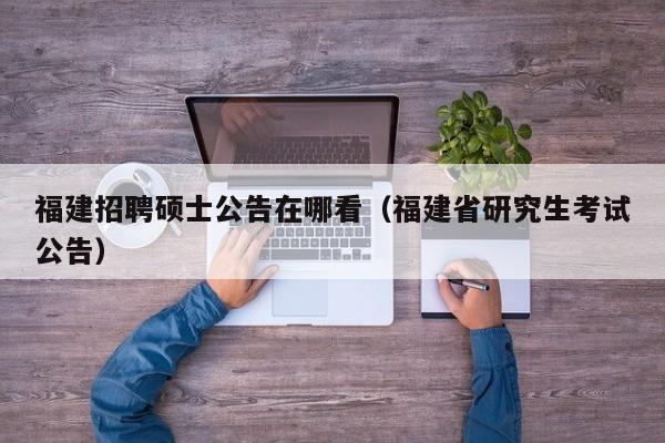 福建招聘硕士公告在哪看（福建省研究生考试公告）-第1张图片-公办高校硕士招聘信息-最新高校硕士招聘信息-公办高校招聘条件