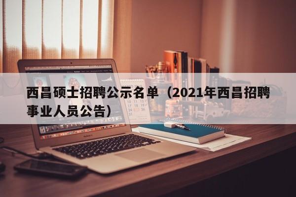 西昌硕士招聘公示名单（2021年西昌招聘事业人员公告）-第1张图片-公办高校硕士招聘信息-最新高校硕士招聘信息-公办高校招聘条件