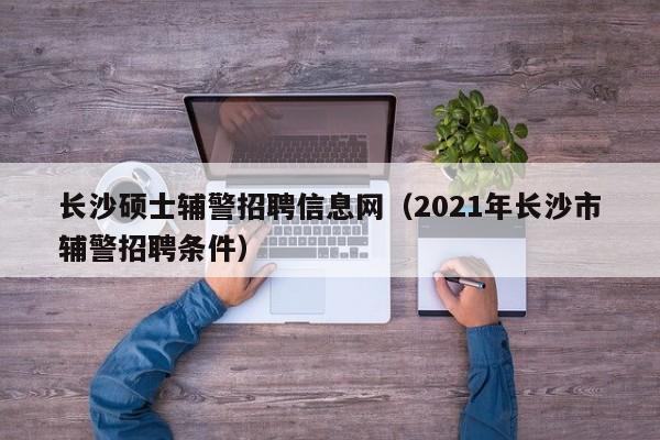 长沙硕士辅警招聘信息网（2021年长沙市辅警招聘条件）-第1张图片-公办高校硕士招聘信息-最新高校硕士招聘信息-公办高校招聘条件