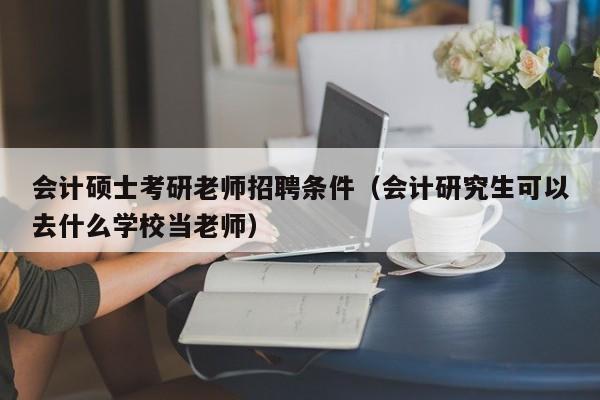 会计硕士考研老师招聘条件（会计研究生可以去什么学校当老师）-第1张图片-公办高校硕士招聘信息-最新高校硕士招聘信息-公办高校招聘条件