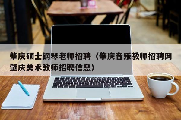 肇庆硕士钢琴老师招聘（肇庆音乐教师招聘网肇庆美术教师招聘信息）-第1张图片-公办高校硕士招聘信息-最新高校硕士招聘信息-公办高校招聘条件