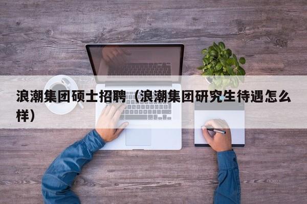 浪潮集团硕士招聘（浪潮集团研究生待遇怎么样）-第1张图片-公办高校硕士招聘信息-最新高校硕士招聘信息-公办高校招聘条件