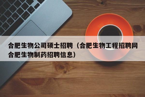 合肥生物公司硕士招聘（合肥生物工程招聘网合肥生物制药招聘信息）-第1张图片-公办高校硕士招聘信息-最新高校硕士招聘信息-公办高校招聘条件