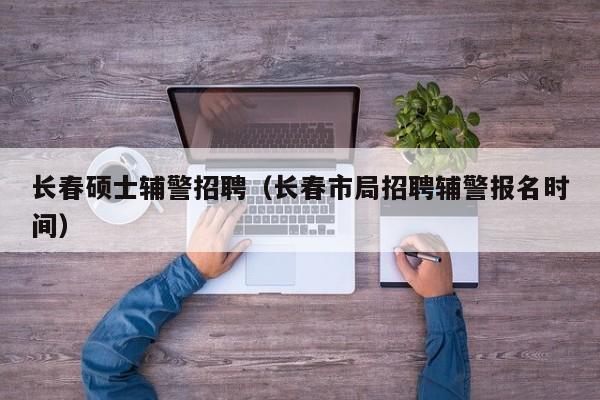 长春硕士辅警招聘（长春市局招聘辅警报名时间）-第1张图片-公办高校硕士招聘信息-最新高校硕士招聘信息-公办高校招聘条件
