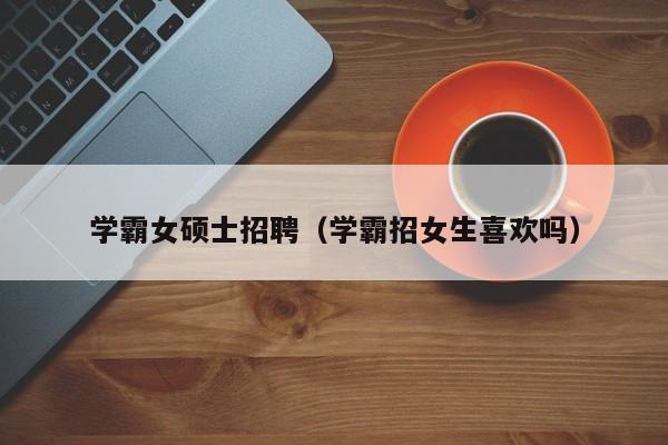 学霸女硕士招聘（学霸招女生喜欢吗）-第1张图片-公办高校硕士招聘信息-最新高校硕士招聘信息-公办高校招聘条件