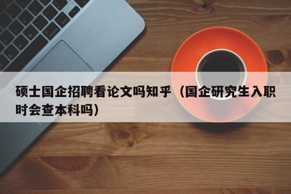 硕士国企招聘看论文吗知乎（国企研究生入职时会查本科吗）-第1张图片-公办高校硕士招聘信息-最新高校硕士招聘信息-公办高校招聘条件