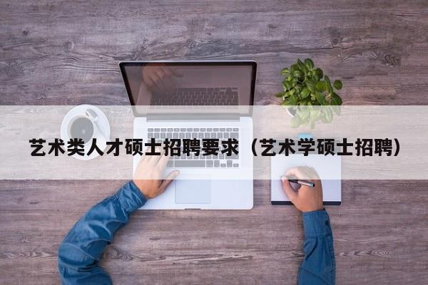 艺术类人才硕士招聘要求（艺术学硕士招聘）-第1张图片-公办高校硕士招聘信息-最新高校硕士招聘信息-公办高校招聘条件