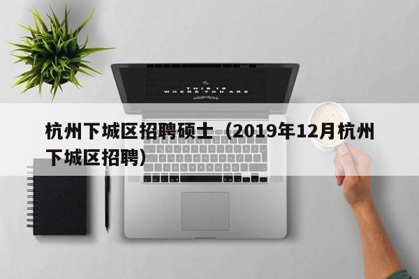 杭州下城区招聘硕士（2019年12月杭州下城区招聘）-第1张图片-公办高校硕士招聘信息-最新高校硕士招聘信息-公办高校招聘条件