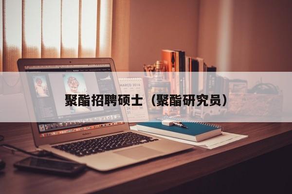 聚酯招聘硕士（聚酯研究员）-第1张图片-公办高校硕士招聘信息-最新高校硕士招聘信息-公办高校招聘条件